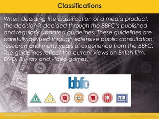 Classifications 
When deciding the classification of a media product, 
the decision is decided through the BBFC’s published 
and regularly updated guidelines. These guidelines are 
carefully devised through extensive public consultation, 
research and many years of experience from the BBFC. 
The guidelines reflect the current views on British film, 
DVD, Blu-ray and video games. 
Institutional Regulations 
 