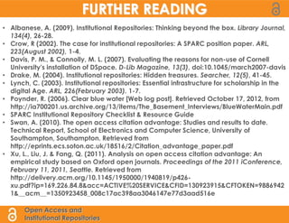 FURTHER READING
• Albanese, A. (2009). Institutional Repositories: Thinking beyond the box. Library Journal,
  134(4), 26-28.
• Crow, R (2002). The case for institutional repositories: A SPARC position paper. ARL,
  223(August 2002), 1-4.
• Davis, P. M., & Connolly, M. L. (2007). Evaluating the reasons for non-use of Cornell
  University's installation of DSpace. D-Lib Magazine, 13(3), doi:10.1045/march2007-davis
• Drake, M. (2004). Institutional repositories: Hidden treasures. Searcher, 12(5), 41-45.
• Lynch, C. (2003). Institutional repositories: Essential infrastructure for scholarship in the
  digital Age. ARL, 226(February 2003). 1-7.
• Poynder, R. (2006). Clear blue water [Web log post]. Retrieved October 17, 2012, from
  http://ia700201.us.archive.org/13/items/The_Basement_Interviews/BlueWaterMain.pdf
• SPARC Institutional Repository Checklist & Resource Guide
• Swan, A. (2010). The open access citation advantage: Studies and results to date.
  Technical Report, School of Electronics and Computer Science, University of
  Southampton, Southampton. Retrieved from
  http://eprints.ecs.soton.ac.uk/18516/2/Citation_advantage_paper.pdf
• Xu, L., Liu, J. & Fang, Q. (2011). Analysis on open access citation advantage: An
  empirical study based on Oxford open journals. Proceedings of the 2011 iConference,
  February 11, 2011, Seattle. Retrieved from
  http://delivery.acm.org/10.1145/1950000/1940819/p426-
  xu.pdf?ip=169.226.84.8&acc=ACTIVE%20SERVICE&CFID=130923915&CFTOKEN=9886942
  1&__acm__=1350923458_008c17ac398aa3046147e77d3aad516e

       Open Access and
       Institutional Repositories
 