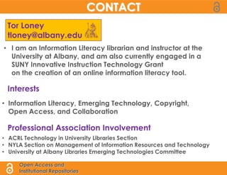 CONTACT
 Tor Loney
 tloney@albany.edu
• I am an Information Literacy librarian and instructor at the
  University at Albany, and am also currently engaged in a
  SUNY Innovative Instruction Technology Grant
  on the creation of an online information literacy tool.

 Interests
• Information Literacy, Emerging Technology, Copyright,
  Open Access, and Collaboration

 Professional Association Involvement
• ACRL Technology in University Libraries Section
• NYLA Section on Management of Information Resources and Technology
• University at Albany Libraries Emerging Technologies Committee

     Open Access and
     Institutional Repositories
 