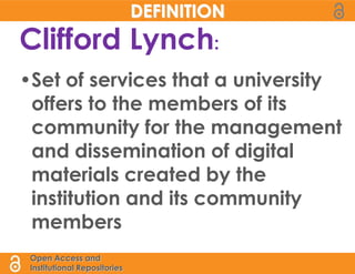 DEFINITION
Clifford Lynch:
•Set of services that a university
 offers to the members of its
 community for the management
 and dissemination of digital
 materials created by the
 institution and its community
 members
 Open Access and
 Institutional Repositories
 