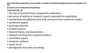 An Institutional repository may contain a variety of materials produced by the researchers of
the
Contents of an Institutional Repository
institution like: [2]
• the text of journal articles accepted for publication
• pre-prints of articles or research reports submitted for publication
• revised texts of published work with comments from academic readers
• conference papers
• teaching materials
• student projects
• doctoral theses and dissertations
• datasets resulting from research projects
• committee papers
• computer software
• works of art
• photographs and video recordings
 