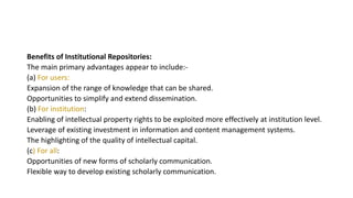 Benefits of Institutional Repositories:
The main primary advantages appear to include:-
(a) For users:
Expansion of the range of knowledge that can be shared.
Opportunities to simplify and extend dissemination.
(b) For institution:
Enabling of intellectual property rights to be exploited more effectively at institution level.
Leverage of existing investment in information and content management systems.
The highlighting of the quality of intellectual capital.
(c) For all:
Opportunities of new forms of scholarly communication.
Flexible way to develop existing scholarly communication.
 