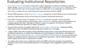 Evaluating Institutional Repositories:
• Performance indicators are used to evaluate how well an organisation or project is meeting its expected
targets. Ideally, standard performance indicators will be used across related organisations. However, in new
areas of practice there may not be enough evidence to validate the use of a particular set of indicators or
tools. This is certainly the case with institutional repositories (Kim and Kim 2006)
• Westell (2006) proposes a series of qualitative measures designed to evaluate different areas of institutional
repository implementation that have been based on Canadian institutional repositories.
• Fuhr (2007) note three kinds of evaluation; formative, carried out in parallel with development,
summative, carried out after an initial release, and comparative, whereby systems and components are
evaluated against each other. Although not implicit in many investigations, the literature relating to
established institutional repositories is largely comparative
• As part of the web they are tightly linked with search engine technologies. Markland (2006),
which looks at how available institutional repository articles are via Google,
• Organ (2006), that states Google as being identified as the primary access and referral point for an
institutional repository, re-enforce the importance of search engines to repositories, and emphasize
that institutional repositories are a web-embedded technology. So we can see that search
engines are important points of discovery for institutional repositories, and an understanding of how
search engines direct users to repositories is useful.
• In contrast, the email survey component of Zuccala (2006) reports the majority of respondents
claimed to discover the institutional repository via colleagues, and a negligible number via search
engines.
•
 