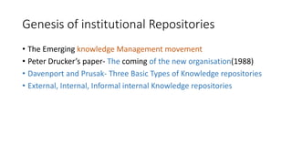 Genesis of institutional Repositories
• The Emerging knowledge Management movement
• Peter Drucker’s paper- The coming of the new organisation(1988)
• Davenport and Prusak- Three Basic Types of Knowledge repositories
• External, Internal, Informal internal Knowledge repositories
 