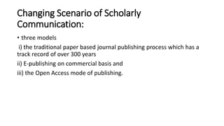 Changing Scenario of Scholarly
Communication:
• three models
i) the traditional paper based journal publishing process which has a
track record of over 300 years
ii) E-publishing on commercial basis and
iii) the Open Access mode of publishing.
 