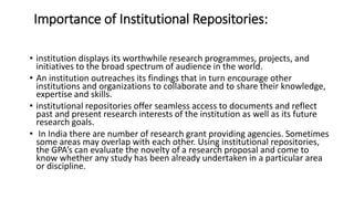 Importance of Institutional Repositories:
• institution displays its worthwhile research programmes, projects, and
initiatives to the broad spectrum of audience in the world.
• An institution outreaches its findings that in turn encourage other
institutions and organizations to collaborate and to share their knowledge,
expertise and skills.
• institutional repositories offer seamless access to documents and reflect
past and present research interests of the institution as well as its future
research goals.
• In India there are number of research grant providing agencies. Sometimes
some areas may overlap with each other. Using institutional repositories,
the GPA’s can evaluate the novelty of a research proposal and come to
know whether any study has been already undertaken in a particular area
or discipline.
 