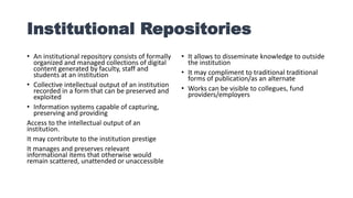 Institutional Repositories
• An institutional repository consists of formally
organized and managed collections of digital
content generated by faculty, staff and
students at an institution
• Collective intellectual output of an institution
recorded in a form that can be preserved and
exploited
• Information systems capable of capturing,
preserving and providing
Access to the intellectual output of an
institution.
It may contribute to the institution prestige
It manages and preserves relevant
informational items that otherwise would
remain scattered, unattended or unaccessible
• It allows to disseminate knowledge to outside
the institution
• It may compliment to traditional traditional
forms of publication/as an alternate
• Works can be visible to collegues, fund
providers/employers
 