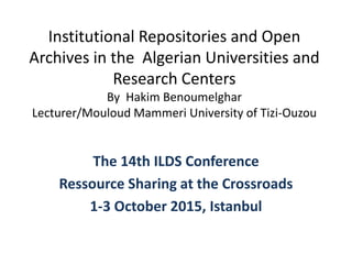 Institutional Repositories and Open
Archives in the Algerian Universities and
Research Centers
By Hakim Benoumelghar
Lecturer/Mouloud Mammeri University of Tizi-Ouzou
The 14th ILDS Conference
Ressource Sharing at the Crossroads
1-3 October 2015, Istanbul
 