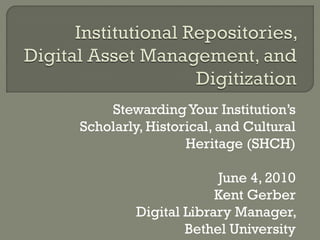 Stewarding Your Institution’s
Scholarly, Historical, and Cultural
                 Heritage (SHCH)

                      June 4, 2010
                      Kent Gerber
         Digital Library Manager,
                 Bethel University
 
