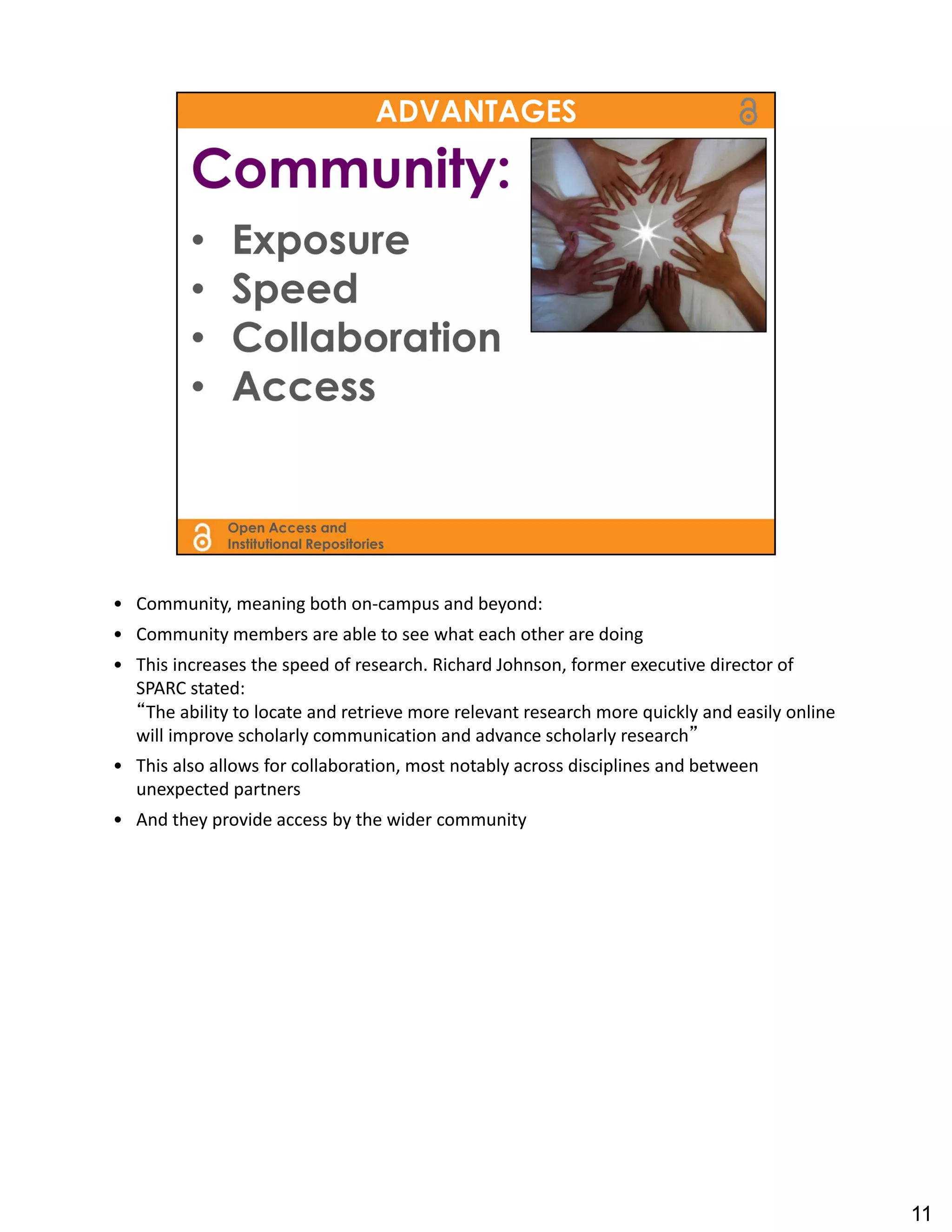 • Community, meaning both on‐campus and beyond:
• Community members are able to see what each other are doing
• This increases the speed of research. Richard Johnson, former executive director of 
  SPARC stated: 
  “The ability to locate and retrieve more relevant research more quickly and easily online 
  will improve scholarly communication and advance scholarly research”
• This also allows for collaboration, most notably across disciplines and between 
  unexpected partners
• And they provide access by the wider community




                                                                                               11
 