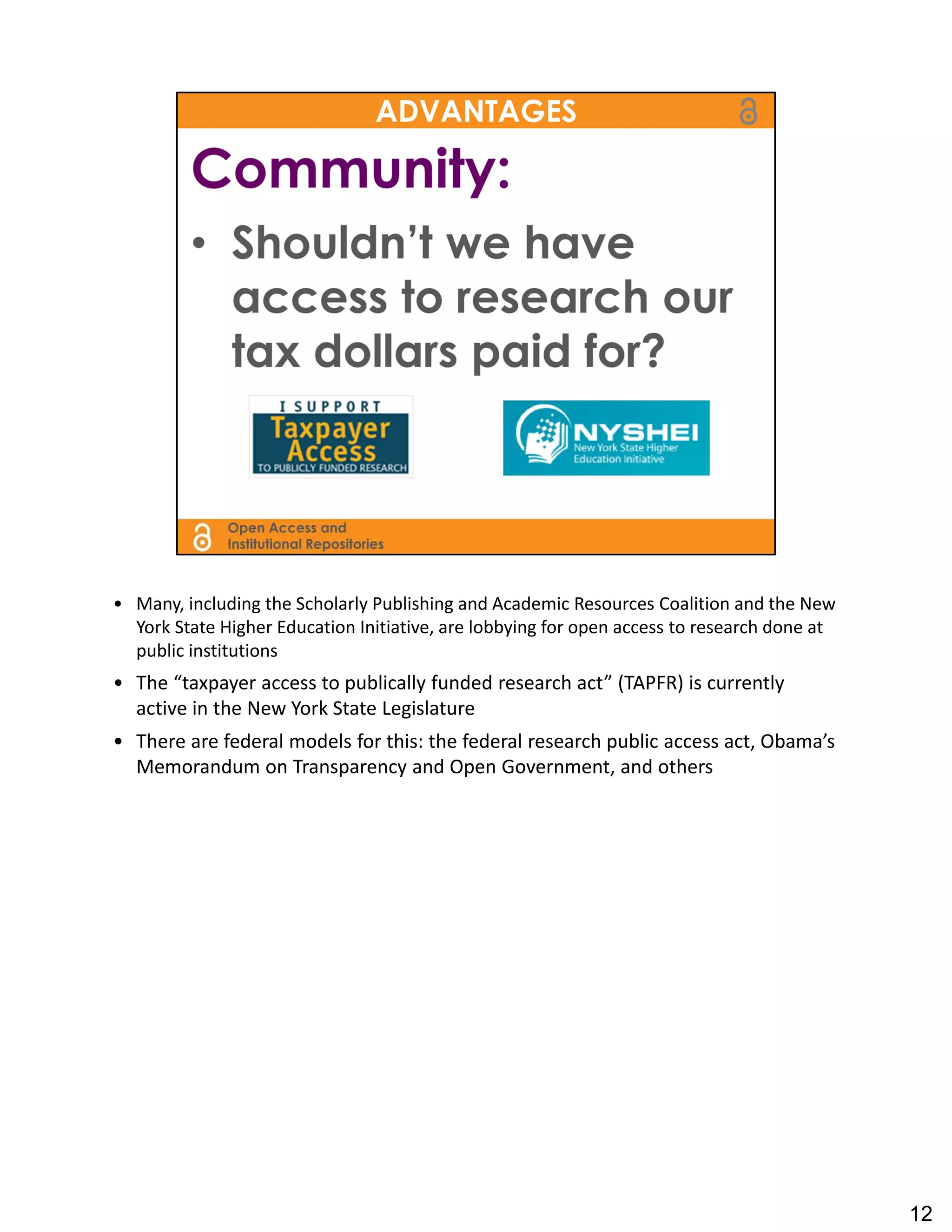 • Many, including the Scholarly Publishing and Academic Resources Coalition and the New 
  York State Higher Education Initiative, are lobbying for open access to research done at 
  public institutions
• The “taxpayer access to publically funded research act” (TAPFR) is currently 
  active in the New York State Legislature
• There are federal models for this: the federal research public access act, Obama’s 
  Memorandum on Transparency and Open Government, and others




                                                                                              12
 