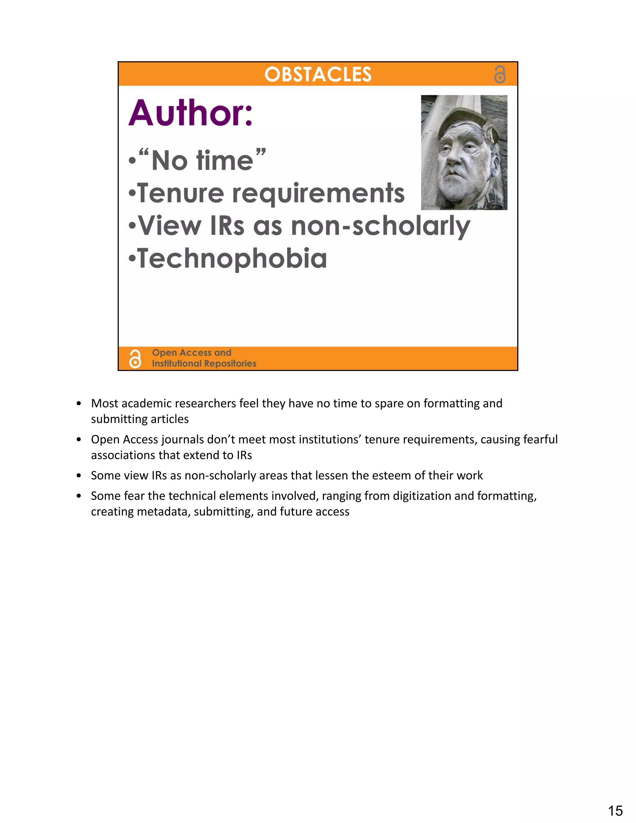 • Most academic researchers feel they have no time to spare on formatting and 
  submitting articles
• Open Access journals don’t meet most institutions’ tenure requirements, causing fearful 
  associations that extend to IRs
• Some view IRs as non‐scholarly areas that lessen the esteem of their work
• Some fear the technical elements involved, ranging from digitization and formatting, 
  creating metadata, submitting, and future access




                                                                                             15
 
