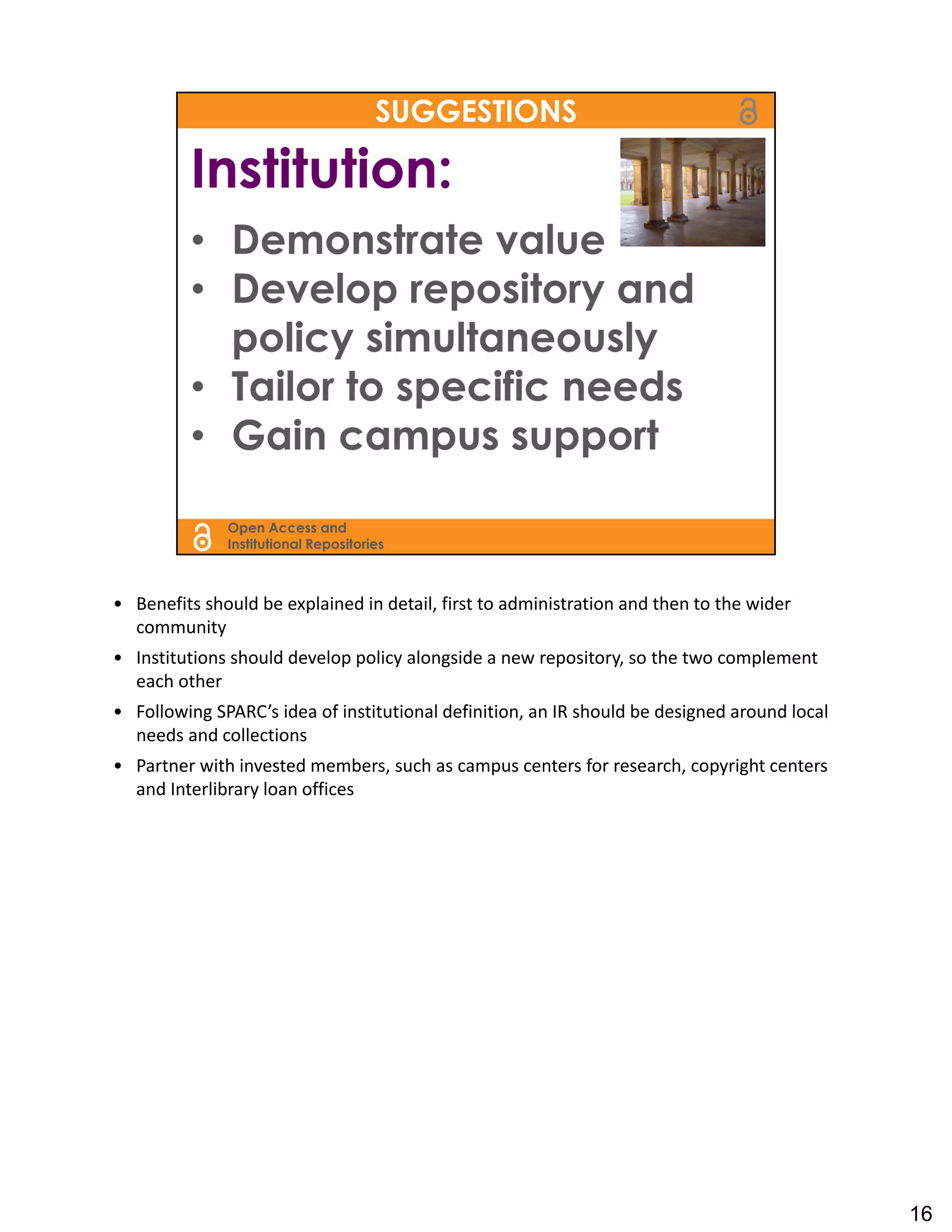 • Benefits should be explained in detail, first to administration and then to the wider 
  community
• Institutions should develop policy alongside a new repository, so the two complement 
  each other
• Following SPARC’s idea of institutional definition, an IR should be designed around local 
  needs and collections
• Partner with invested members, such as campus centers for research, copyright centers 
  and Interlibrary loan offices




                                                                                               16
 