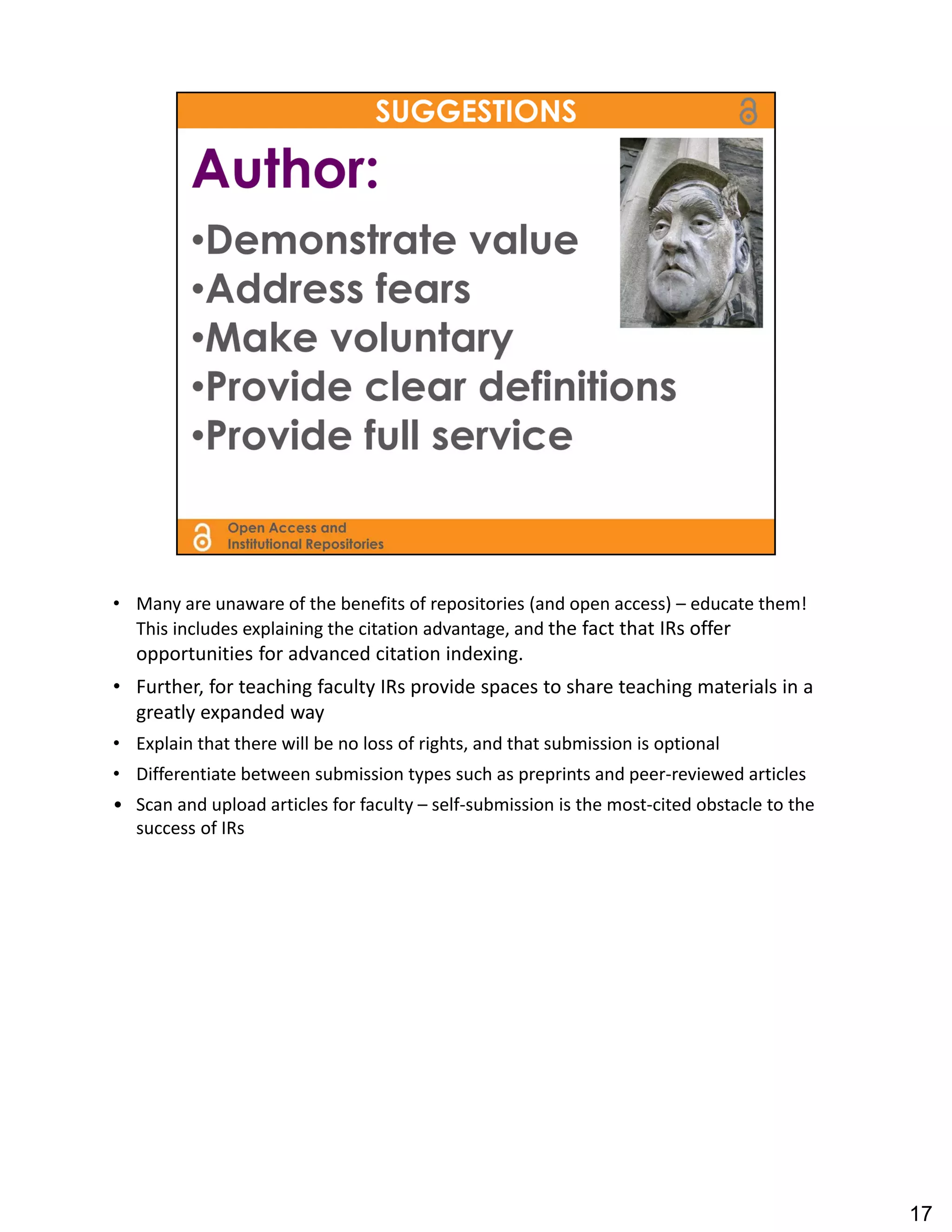 • Many are unaware of the benefits of repositories (and open access) – educate them!  
  This includes explaining the citation advantage, and the fact that IRs offer 
   opportunities for advanced citation indexing.
• Further, for teaching faculty IRs provide spaces to share teaching materials in a 
  greatly expanded way
• Explain that there will be no loss of rights, and that submission is optional
• Differentiate between submission types such as preprints and peer‐reviewed articles
• Scan and upload articles for faculty – self‐submission is the most‐cited obstacle to the 
  success of IRs




                                                                                              17
 