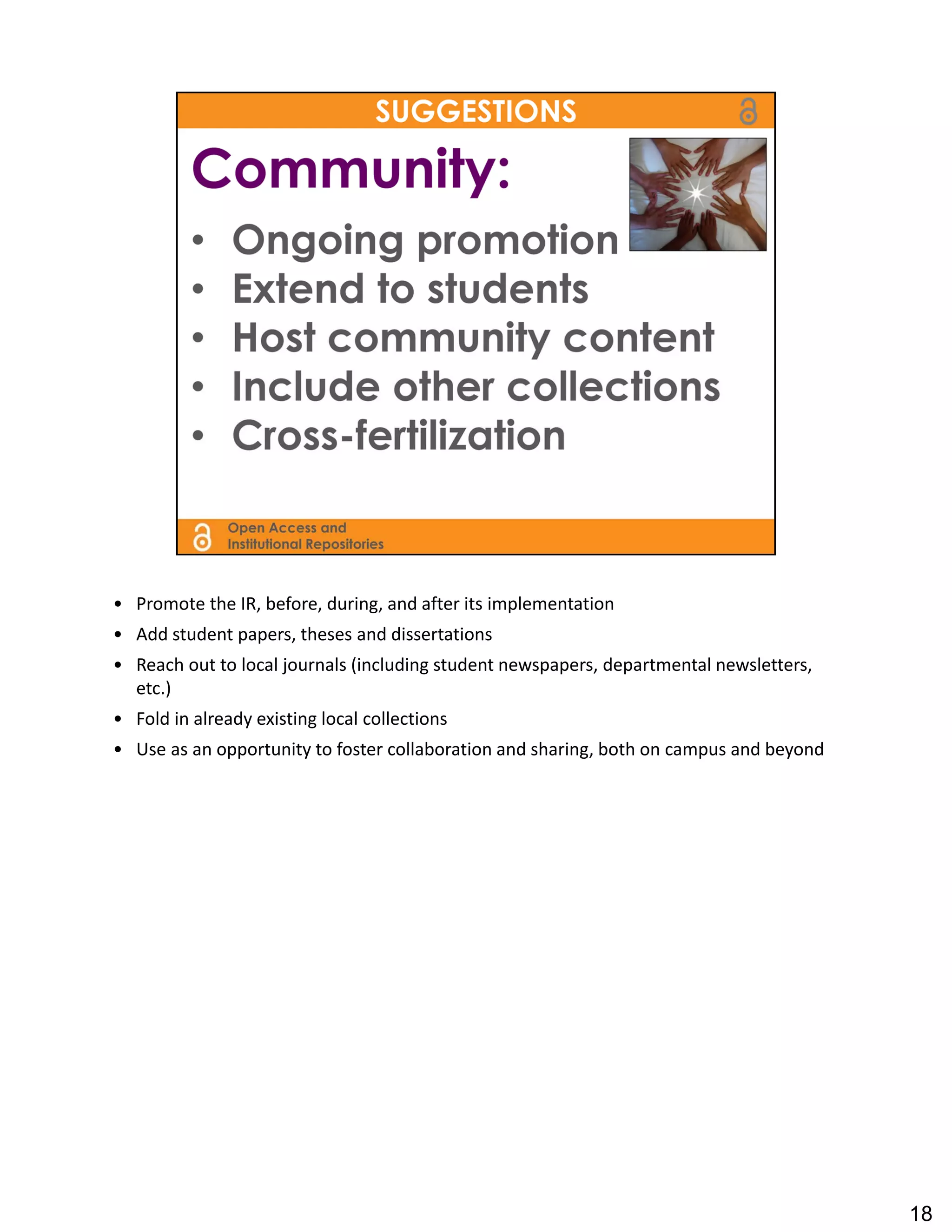 • Promote the IR, before, during, and after its implementation
• Add student papers, theses and dissertations
• Reach out to local journals (including student newspapers, departmental newsletters, 
  etc.)
• Fold in already existing local collections
• Use as an opportunity to foster collaboration and sharing, both on campus and beyond




                                                                                          18
 
