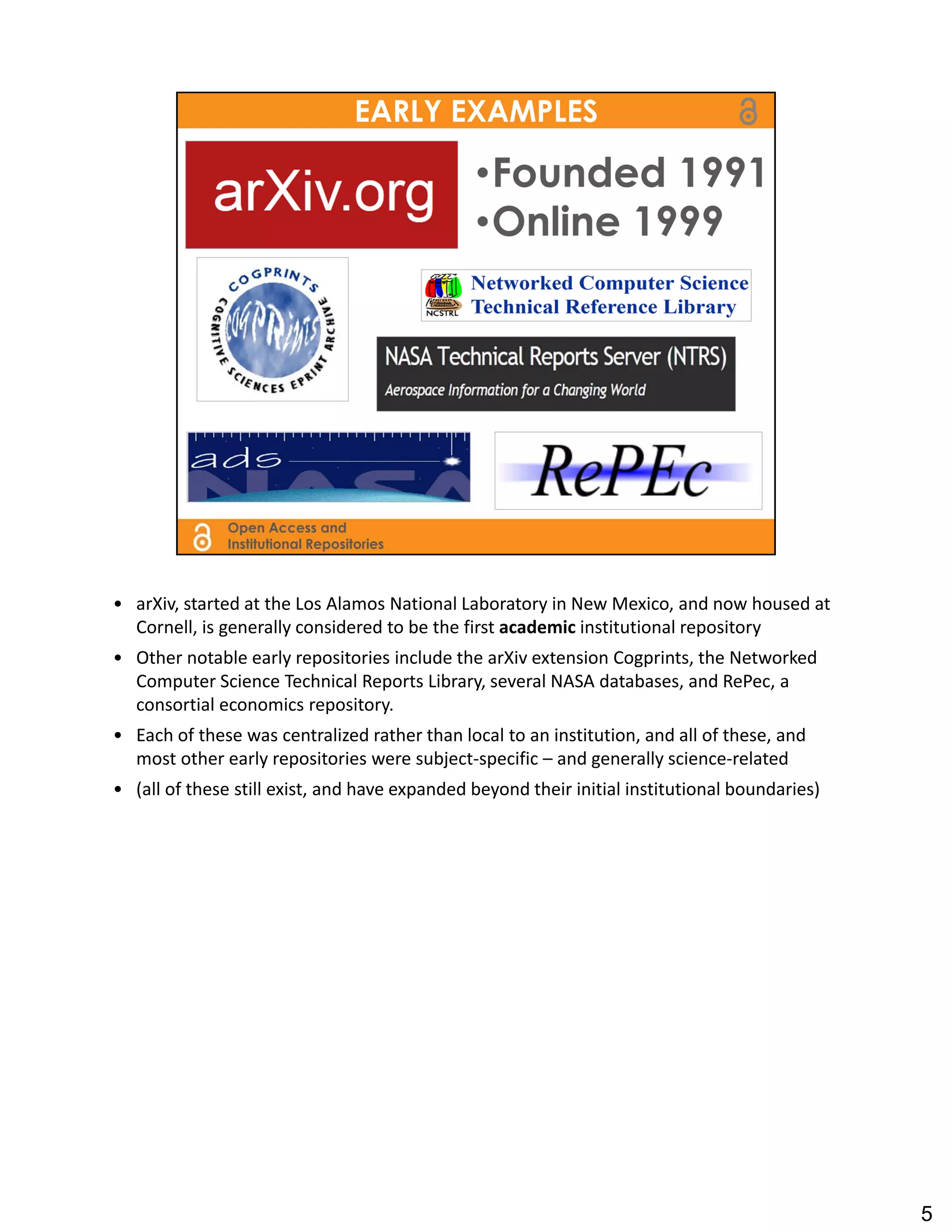 • arXiv, started at the Los Alamos National Laboratory in New Mexico, and now housed at 
  Cornell, is generally considered to be the first academic institutional repository
• Other notable early repositories include the arXiv extension Cogprints, the Networked 
  Computer Science Technical Reports Library, several NASA databases, and RePec, a 
  consortial economics repository.
• Each of these was centralized rather than local to an institution, and all of these, and 
  most other early repositories were subject‐specific – and generally science‐related
• (all of these still exist, and have expanded beyond their initial institutional boundaries)




                                                                                                5
 