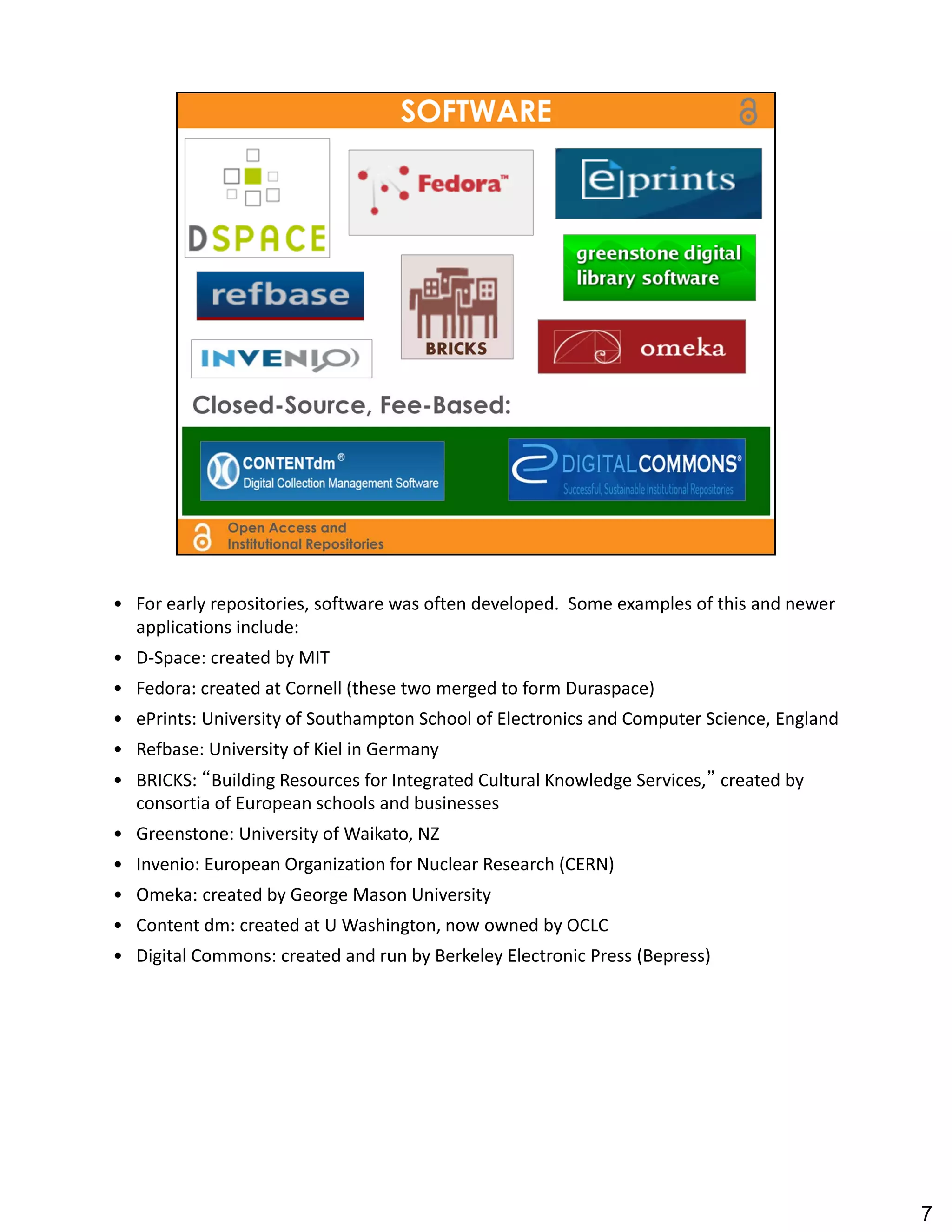 • For early repositories, software was often developed.  Some examples of this and newer 
  applications include:
• D‐Space: created by MIT
• Fedora: created at Cornell (these two merged to form Duraspace)
• ePrints: University of Southampton School of Electronics and Computer Science, England
• Refbase: University of Kiel in Germany
• BRICKS: “Building Resources for Integrated Cultural Knowledge Services,” created by 
  consortia of European schools and businesses
• Greenstone: University of Waikato, NZ
• Invenio: European Organization for Nuclear Research (CERN)
• Omeka: created by George Mason University
• Content dm: created at U Washington, now owned by OCLC
• Digital Commons: created and run by Berkeley Electronic Press (Bepress)




                                                                                            7
 