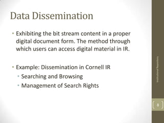 Data Dissemination
• Exhibiting the bit stream content in a proper
  digital document form. The method through
  which users can access digital material in IR.




                                                   Institutional Repository
• Example: Dissemination in Cornell IR
  • Searching and Browsing
  • Management of Search Rights

                                                         8
 