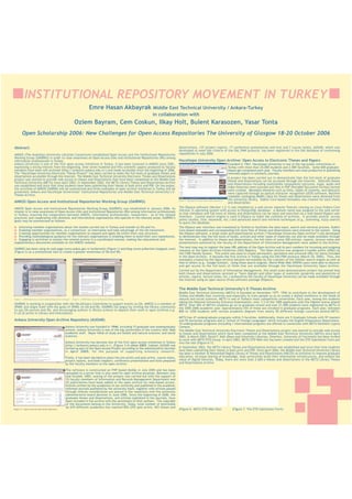 INSTITUTIONAL REPOSITORY MOVEMENT IN TURKEY
Emre Hasan Akbayrak

Middle East Technical University / Ankara-Turkey
in collaboration with

Ozlem Bayram, Cem Coskun, Ilkay Holt, Bulent Karasozen, Yasar Tonta
Open Scholarship 2006: New Challenges for Open Access Repositories The University of Glasgow 18-20 October 2006
Abstract:
ANKOS (The Anatolian University Libraries Consortium) established Open Access and the Institutional Repositories
Working Group (OAIRWG) in order to raise awareness on Open Access (OA) and Institutional Repositories (IRs) among
information professionals in Turkey.
Ankara University is one of the first open access initiatives in Turkey. It has been involved in ANKOS since 2001,
expressing a strong interest from the beginning. Over seven hundred and fifty scientific papers produced by faculty
members have been self-archived (http://acikarsiv.ankara.edu.tr/) and made accessible since the beginning of 2006.
The “Hacettepe University Electronic Theses Project” has been carried to make the full-texts of graduate theses and
dissertations accessible through the Internet. The Middle East Technical University Electronic Theses and Dissertations
project was started to provide web access to theses and dissertations that have been completed at the Middle East
Technical University (METU) since April 2003. In September 2003, the METU Library Theses and Dissertations Archive
was established and since that time students have been submitting their theses in both print and PDF. On the poster,
the activities of ANKOS OAIRWG will be summarized and three examples of open archive initiatives in Turkey will be
presented: Ankara and Hacettepe Universities’ Institutional Repositories and Middle East Technical University’s ETheses Archive.

ANKOS Open Access and Institutional Repositories Working Group (OAIRWG)
ANKOS Open Access and Institutional Repositories Working Group (OAIRWG) was established in January 2006. Its
mission is to raise awareness of Open Access (OA) and Institutional Repositories (IRs) among information professionals
in Turkey; ensuring the cooperation between ANKOS, information professionals, researchers - as to the related
practices; and cooperating with domestic and international organisations who operate in the relevant areas. OAIRWG’s
goals may be summarized as follows:
Informing member organisations about the studies carried out in Turkey and outside on OA and Irs,
Enabling member organisations, as a consortium, to internalise and take advantage of the OA movement,
Creating opportunities for member organisations to expand and apply OA within their own structure,
Providing methodological guidance for the relevant organisations in enabling them to build their own repositories,
Engaging in activities to sustain the related actions in a coordinated manner, making the educational and
supplementary documents available at the ANKOS website.
OAIRWG has been using its web page (www.ankos.gen.tr/acikerisim) (Figure 1) and blog (www.acikerisim.blogspot.com)
(Figure 2) as a promotional tool to create a greater awareness of OA and IRs.

dissertations, 137 project reports, 17 conference presentation and text and 7 course notes). AUOAR, which was
developed to meet the criteria of the OAI_PMH protocol, has been registered in the OAI database of conforming
repositories in July 2006.

Hacettepe University Open Archive: Open Access to Electronic Theses and Papers

Founded in 1967, Hacettepe University is one of the top public universities in
Turkey with more than 25.000 students and 2.000 faculties. Some 600 graduate
theses get completed each year. Faculty members are most productive in publishing
refereed papers in scholarly journals.
A project has been carried out to demonstrate that the full-texts of graduate
theses and dissertations can be accessed through the Internet. Selected theses
and dissertations including multimedia components (pictures, maps, audio and
video features) were scanned and files in PDF (Portable Document Format) format
were created. Metadata elements such as titles, tables of contents, and abstracts
were captured through an optical character recognition (OCR) software. Machine
readable cataloging (MARC) data for theses and dissertations were obtained from
the university library. Dublin Core-based metadata was created for each thesis
(Figure 5 - Hacettepe University Open Archive Repository)
and dissertation.
The DSpace software (Version 1.2.1) was installed on a web server (Apache Tomcat) running on Linux Fedora Core
(Version 3) operating system with access to PostgreSQL database. A domain name was assigned to the web server
so that metadata and full-texts of theses and dissertations can be input and searched via a web-based DSpace user
interface. Lucene search engine is used in DSpace to index the contents of archives. It provides several access
points (author, title, keywords, etc.) and advanced search and retrieval techniques (e.g., stemming, fuzzy search)
to query the database.
The DSpace user interface was translated to Turkish to facilitate the data input, search and retrieval process. Dublin
Core-based metadata and corresponding full-texts files of theses and dissertations were entered to the system. Using
the DSpace software, a small-scale and experimental archive (“Hacettepe University Open Archive”) was developed
to demonstrate that the full-texts of books, articles and other types of materials can also be made available through
the Internet. In addition to theses and dissertations, the full-texts of some 300 articles, reports, lecture notes and
presentations authored by the faculty of the Department of Information Management were added to the Archive.
The next step was to register the base URL address of the Open Archive and its port numbers for incoming and outgoing
requests at the Open Archives Initiatives (OAI) Registry. The Open Archive was assigned a handle prefix (2062) by
the CNRI Handle System. This prefix was used to create permanent, persistent and universal URLs for items included
in the Open Archive. It became the first archive in Turkey using the OAI-PMH protocol (March 29, 2005). Thus, the
metadata created by the Open Archive became harvestable by the crawlers of the OAIster search engine as well as
that of others (e.g., Google Scholar). Using these search engines, World-Wide Web (WWW) users were able to discover
and get access to the full-texts of titles that are available through the Hacettepe University Open Archive.
Carried out by the Department of Information Management, this small-scale demonstration project has proved that
both theses and dissertations (printed or “born digital) and other types of materials (preprints and postprints of
articles, reports, lecture notes, etc.) authored by the faculty of Hacettepe University can be made available through
the Internet using an open source (free) software package (DSpace).

The Middle East Technical University’s E-Theses Archive
(Figure 1 - ANKOS Open Access and Institutional Repositories web page)

(Figure 2 - ANKOS Open Access and Institutional Repositories blog)

OAIRWG is working in cooperation with the OA Advisory Committee to support events on OA. ANKOS is a member of
SPARC and aligns itself with the goals of SPARC on OA and IRs. OAIRWG has begun by inviting the library community
to use OA sources and IRs, and encouraging authors in library science to deposit their work in open archives e.g.
E-LIS (E-prints in Library and Information).

Ankara University Open Archive Repository (AUOAR)
Ankara University was founded in 1946, including 15 graduate and undergraduate
schools. Ankara University is one of the big universities of the country with 3666
academic staff. Major fields of study are health and natural sciences, and social
sciences.
Ankara University has become one of the first open access initiatives in Turkey
(http://acikarsiv.ankara.edu.tr/) (Figure 3-4) since 2005. Indeed, AUOAR was
formed as part of the Open Access Project according to the administrative decision
in April 2005, for the purpose of supporting scholarly research.
Firstly, it has been decided to place the pre-prints and post prints, course notes,
project reports, and book chapters, conference presentations and texts prepared
by the faculty members to the open archive.

(Figure 3-4 - Ankara University Open Archive Repository)

The software is constructed on PHP based MySQL in July 2005 and has been
uploaded to a server that is only used for open archive purposes. Between July
and October 2005, testing of the project was carried out with the support of
15 faculty members of Information and Records Management Department and
25 publications have been added to the open archive for web-based access.
Articles written by the academics of our university and published in the academic
refereed journals published by the university itself, together with articles passed
through referee consideration are placed in the repository with the university
administrative board decision in June 2006. Since the beginning of 2006, the
graduate theses and dissertations, and articles published in the journals, have
been included in the archive with the permission of their authors. The copyright
of the documents belong to the University. Today, total number of downloads
by 670 different academics has reached 856 (292 post prints, 403 theses and

Middle East Technical University (METU) is founded on November 15th, 1956 to contribute to the development of
Turkey and Middle East countries and especially to train people so as to create a skilled workforce in the fields of
natural and social sciences. METU is one of Turkey's most competitive universities. Each year, among the students
taking the National University Entrance Examination, over 1/3 of the 1000 applicants with the highest scores attend
METU. Over 40% of METU's students go on to graduate school and over 21,000 students have registered to METU in
the 2005-2006 academic year. Approximately 25% of these are enrolled in graduate programs. Each year, between
800 to 1200 students with various academic degrees from nearly 50 different foreign countries attend METU.
METU has 47 undergraduate programs within 5 faculties. Additionally, there are 5 Graduate Schools with 97 masters
and 55 doctorate programs and a "School of Foreign Languages" which includes the English Preparatory Department.
10 undergraduate programs (including 1 international program) are offered in connection with METU Northern Cyprus
Campus.
The Middle East Technical University Electronic Theses and Dissertations project was started to provide web access
to theses and dissertations which have been completed at the Middle East Technical University (METU) since April
2003. In March 2003, David F. Kohl (Dean and University Librarian, Emeritus, University of Cincinnati) has been invited
to work with METU ETD Group. In April 2003, METU ETD Web site has been created and the ETD Submission Form put
into the site (Figure 6-7).
In September 2003, the METU Library Theses and Dissertations Archive was established and since that time students
have been submitting their theses in both print and PDF. Since April 2004, the Middle East Technical University Library
has been a member of Networked Digital Library of Theses and Dissertations (NDLTD) an initiative to improve graduate
education, increase sharing of knowledge, help universities build their information infrastructure, and extend the
value of digital libraries. Today, there are more than 2.600 e-theses and dissertations in the METU Library Theses
and Dissertations Archive.

(Figure 6– METU ETD Web Site)

(Figure 7– The ETD Submission Form)

 
