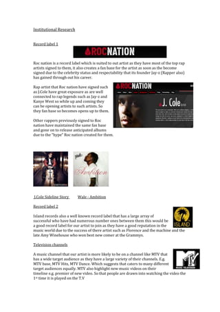 Institutional Research


Record label 1



Roc nation is a record label which is suited to out artist as they have most of the top rap
artists signed to them, it also creates a fan base for the artist as soon as the become
signed due to the celebrity status and respectability that its founder Jay-z (Rapper also)
has gained through out his career.

Rap artist that Roc nation have signed such
as J.Cole have great exposure as are well
connected to rap legends such as Jay-z and
Kanye West so while up and coming they
can be opening artists to such artists. So
they fan base so becomes opens up to them.

Other rappers previously signed to Roc
nation have maintained the same fan base
and gone on to release anticipated albums
due to the “hype” Roc nation created for them.




J.Cole Sideline Story     Wale - Ambition

Record label 2

Island records also a well known record label that has a large array of
successful who have had numerous number ones between them this would be
a good record label for our artist to join as they have a good reputation in the
music world due to the success of there artist such as Florence and the machine and the
late Amy Winehouse who won best new comer at the Grammys.

Television channels

A music channel that our artist is more likely to be on a channel like MTV that
has a wide target audience as they have a large variety of their channels. E.g.
MTV base, MTV Hits, MTV Dance. Which suggests that caters to many different
target audiences equally. MTV also highlight new music videos on their
timeline e.g. premier of new video. So that people are drawn into watching the video the
1st time it is played on the T.V
 