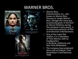 WARNER BROS.
       • Warner Bros.
         Entertainment, Inc., also
         known as Warner Bros.
         Pictures or simply Warner
         Bros. (though the name was
         occasionally given in full form
         as Warner Brothers during
         the company's early years), is
         an American producer of film
         and television entertainment.
       • One of the major film
         studios, it is a subsidiary
         of Time Warner, with its
         headquarters
         in Burbank, California and
         New York.(Wikipedia)
       • The company have produced
         films such as Orphan, Final
         Destination 5 and Sweeney
         Todd.
 