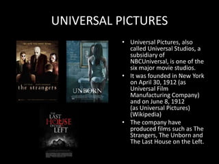 UNIVERSAL PICTURES
          • Universal Pictures, also
            called Universal Studios, a
            subsidiary of
            NBCUniversal, is one of the
            six major movie studios.
          • It was founded in New York
            on April 30, 1912 (as
            Universal Film
            Manufacturing Company)
            and on June 8, 1912
            (as Universal Pictures)
            (Wikipedia)
          • The company have
            produced films such as The
            Strangers, The Unborn and
            The Last House on the Left.
 