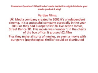Vertigo Films:
 UK Media company created in 2002 it’s a independent
cinema. It’s a successful company especially in the year
  2010 as they had Europe’s first 3D live action movie,
Street Dance 3D. This movie was number 1 in the charts
          of the box office. It grossed £2.49m
Plus they make all sorts of movies, so even a movie with
  our genre (psychological thriller) could be distributed
 