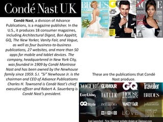 Condé Nast, a division of Advance
Publications, is a magazine publisher. In the
U.S., it produces 18 consumer magazines,
including Architectural Digest, Bon Appétit,
GQ, The New Yorker, Vanity Fair, and Vogue,
as well as four business-to-business
publications, 27 websites, and more than 50
apps for mobile and tablet devices. The
company, headquartered in New York City,
was founded in 1909 by Condé Montrose
Nast and has been owned by the Newhouse
family since 1959. S.I. “Si” Newhouse Jr. is the
chairman and CEO of Advance Publicatioms
Charles H. Townsend is Condé Nast’s chief
executive officer and Robert A. Sauerberg is
Condé Nast’s president.

These are the publications that Condé
Nast produce.

 