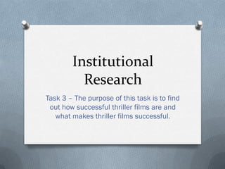 Institutional
Research
Task 3 – The purpose of this task is to find
out how successful thriller films are and
what makes thriller films successful.

 