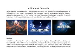 Institutional Research:
Before planning my media trailer, I have decided to research into possible film institutions that can be
included in my film trailer. The focus for the institutions research is to evaluate whether they are
appropriate distributors for my film product in terms of the cost and credibility it brings. The three main
institutions that I have decided to focus on is Columbia, Universal and DreamWorks.
Columbia
Columbia is an American film producer and distributor owned by Sony Pictures Entertainment which was
founded in 1918. It is well known for its diverse film produce, such as The pursuit of happiness, Spider man
and the Smurfs distributing its films worldwide. The company is also considered as one of the most leading
film distributors in the world and films have been numerously awarded for the Academy Best pictures. For
 
