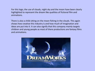 For this logo, the use of clouds, night sky and the moon have been clearly
highlighted to represent the dream like qualities of fictional film and
animations.
There is also a child sitting on the moon fishing in the clouds. This again
shows how creative this industry is and how much of imagination and
ideas are put into it. It can also signify that this company mainly targets
children and young people as most of there productions are fantasy films
and animations.
 