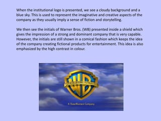 When the institutional logo is presented, we see a cloudy background and a
blue sky. This is used to represent the imaginative and creative aspects of the
company as they usually imply a sense of fiction and storytelling.
We then see the initials of Warner Bros. (WB) presented inside a shield which
gives the impression of a strong and dominant company that is very capable.
However, the initials are still shown in a comical fashion which keeps the idea
of the company creating fictional products for entertainment. This idea is also
emphasized by the high contrast in colour.
 