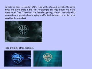 Sometimes the presentation of the logo will be changed to match the same
mood and atmosphere as the film. For example, this logo is from one of the
Harry Potter films. The colour matches the opening titles of the movie which
means the company is already trying to effectively impress the audience by
adapting their product.
Here are some other examples.
 
