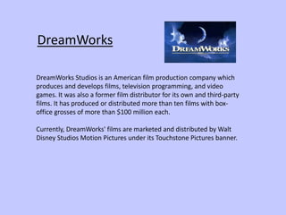 DreamWorks
DreamWorks Studios is an American film production company which
produces and develops films, television programming, and video
games. It was also a former film distributor for its own and third-party
films. It has produced or distributed more than ten films with box-
office grosses of more than $100 million each.
Currently, DreamWorks' films are marketed and distributed by Walt
Disney Studios Motion Pictures under its Touchstone Pictures banner.
 