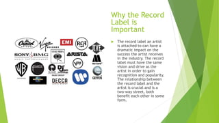Why the Record
Label is
Important
 The record label an artist
is attached to can have a
dramatic impact on the
success the artist receives
in the industry. The record
label must have the same
vision and drive as the
artist in order to gain
recognition and popularity.
The relationship between
the record label and the
artist is crucial and is a
two-way street, both
benefit each other in some
form.
 