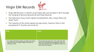 Virgin EMI Records
 Virgin EMI Records is a British record label that was founded in 2013 through
the merging of Mercury Records UK and Virgin Records.
 The label have many artists signed including Elton John, Kanye West and
Taylor Swift.
 The majority of the artists signed are pop artists, however there is the
occasional R n’ B artist such as Ne-Yo.
Pros Cons
• It’s a big record label company, and again this means
that there may be a higher budget to be spent on
selling our artist.
• They mostly sign pop artists, this could mean that
they have less experience managing an indie-rock
artist and therefore this may negatively impact our
band within the industry.
 