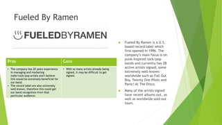 Fueled By Ramen
 Fueled By Ramen is a U.S.
based record label which
first opened in 1996. The
company’s main focus is on
punk-inspired rock/pop
bands and currently has 28
active artists signed; some
extremely well-known
worldwide such as Fall Out
Boy, Twenty One Pilots and
Panic! At The Disco.
 Many of the artists signed
have recent albums out, as
well as worldwide sold-out
tours.
Pros Cons
• The company has 20 years experience
in managing and marketing
indie/rock/pop artists and I believe
this would be extremely beneficial for
our band.
• The record label are also extremely
well-known, therefore this could get
our band recognition from that
particular audience.
• With so many artists already being
signed, it may be difficult to get
signed.
 