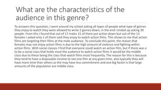What are the characteristics of the
audience in this genre?
To answers this question, I went around my school asking all types of people what type of genres
they enjoy to watch they were allowed to write 2 genres down, in the end I ended up asking 30
people. From this I found that out of 17 males 15 of them put action down but out of the 13
females I asked only 1 of them said they enjoy to watch action films. This shows to me that action
films are targeting their films at the male audience. To conclude this point, the reason that
females may not enjoy action films is due to the high amount of violence and fighting within
action films. With social classes I find that everyone could watch an action film, but if there was a
to be a social class that holds most the audience to watch action films it would be the middle
class due to these being the class that watch films most frequently. The reason for this is because
they tend to have a disposable income to see one film at any given time, also typically they will
have more time than others as the may have less commitment and one big factor is that large
amounts of the population are middle class.
 