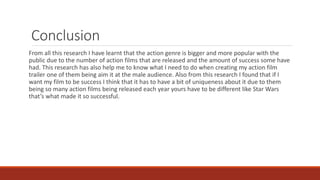 Conclusion
From all this research I have learnt that the action genre is bigger and more popular with the
public due to the number of action films that are released and the amount of success some have
had. This research has also help me to know what I need to do when creating my action film
trailer one of them being aim it at the male audience. Also from this research I found that if I
want my film to be success I think that it has to have a bit of uniqueness about it due to them
being so many action films being released each year yours have to be different like Star Wars
that’s what made it so successful.
 