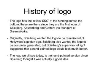 History of logo 
• The logo has the initials ‘SKG’ at the running across the 
bottom, these are there since they are the first letter of 
Spielberg, Katzenberg and Geffen; the founders of 
DreamWorks. 
• Originally, Spielberg wanted the logo to be reminiscent of 
Hollywood’s golden age. Spielberg also wanted the logo to 
be computer generated, but Spielberg’s supervisor of light 
suggested that a hand-painted logo would look much better. 
• The logo we all see today, is the hand-painted version since 
Spielberg thought it was actually a good idea. 
