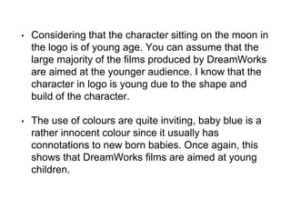 • Considering that the character sitting on the moon in
the logo is of young age. You can assume that the
large majority of the films produced by DreamWorks
are aimed at the younger audience. I know that the
character in logo is young due to the shape and
build of the character.
• The use of colours are quite inviting, baby blue is a
rather innocent colour since it usually has
connotations to new born babies. Once again, this
shows that DreamWorks films are aimed at young
children.
 