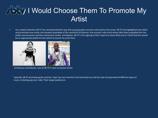 Why I Would Choose Them To Promote My
                    Artist
•    As a media institution SB.TV has revolutionised the way that young people consume and receive new music. SB.TV has highlighted new talent
     and promoted new artists into stardom (examples of this would be Ed Sheeran- the acoustic indie artist whose A64 video propelled him into
     public consciousness and the mainstream media- and Maxsta- SB.TV’s first signing to their imprint on Sony RCA) and so I think that this would
     be an appropriate platform from which to launch my artist from.




    Ed Sheeran and Maxsta- two of SB.TV’s most successful artists.



    Typically, SB.TV promotes grime and hip –hop/ rap, but recently it has branched out and has now incorporated all different types of
    music, including pop and indie. Their target audience is
 