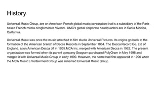 History
Universal Music Group, are an American-French global music corporation that is a subsidiary of the Paris-
based French media conglomerate Vivendi. UMG's global corporate headquarters are in Santa Monica,
California.
Universal Music was once the music attached to film studio Universal Pictures. Its origins go back to the
formation of the American branch of Decca Records in September 1934. The Decca Record Co. Ltd of
England, spun American Decca off in 1939.MCA Inc. merged with American Decca in 1962. The present
organization was formed when its parent company Seagram purchased PolyGram in May 1998 and
merged it with Universal Music Group in early 1999. However, the name had first appeared in 1996 when
the MCA Music Entertainment Group was renamed Universal Music Group.
 