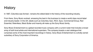 History
In 1887, Columbia was formed - remains the oldest label in the history of the recording industry.
From there, Sony Music evolved, amassing the best in the business to create a world class record label
and industry leader. In the UK, labels such as Columbia, Epic, RCA, Syco, Commercial Group, Red
Essential, Relentless, Black Butter and Insanity all make up the Sony Music family.
Sony Music Entertainment is a global recorded music company with a current roster that includes a broad
array of both local artists and international superstars. The company boasts a vast catalogue that
comprises some of the most important recordings in history. Sony Music Entertainment is a wholly owned
subsidiary of Sony Corporation of America.
 
