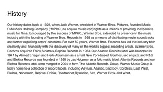 History
Our history dates back to 1929, when Jack Warner, president of Warner Bros. Pictures, founded Music
Publishers Holding Company (“MPHC”) to acquire music copyrights as a means of providing inexpensive
music for films. Encouraged by the success of MPHC, Warner Bros. extended its presence in the music
industry with the founding of Warner Bros. Records in 1958 as a means of distributing movie soundtracks
and further exploiting actors’ contracts. For over 50 years, Warner Bros. Records has led the industry both
creatively and financially with the discovery of many of the world’s biggest recording artists. Warner Bros.
Records acquired Frank Sinatra’s Reprise Records in 1963. Our Atlantic Records label was launched in
1947 by Ahmet Ertegun and Herb Abramson as a small New York-based label focused on jazz and R&B
and Elektra Records was founded in 1950 by Jac Holzman as a folk music label. Atlantic Records and our
Elektra Records label were merged in 2004 to form The Atlantic Records Group. Warner Music Group is
today home to a collection of record labels, including Asylum, Atlantic, Bad Boy, Cordless, East West,
Elektra, Nonesuch, Reprise, Rhino, Roadrunner,Rykodisc, Sire, Warner Bros. and Word.
 