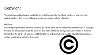 Copyright
The exclusive and assignable legal right, given to the originator for a fixed number of years, to print,
publish, perform, film, or record literary, artistic, or musical material - Definition
My Work:
I need to gain permission from the author to get his/her work, as this will ensure that the music is copyright
free and the artists receives all the credit for their work. Therefore for my music video I need to mention
the fact that the song I will use does not belong to me and is only being used for educational purpose as
well as crediting the author for their work.
 
