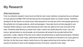 My Research
What I have found out
From my institution research I have found out that the main music institution companies focus on all types
of music genres but R&B, POP and Hip Hop are the most popular within our modern society. Therefore i
decided to do Hip Hop for my actual music video because it's not only one of the most popular genres but
fits perfectly into my target audience, which are teenagers. I have also found out that copyright is very
important whilst making a music video because we don't owe any rights to the music and work of the
artist. Therefore whilst filming my actual music video i need to be careful about the music I use, and
ensure i get permission to record people, as not everyone will accept to be recorded without their
permission. Lastly, majority of Hip Hop music video's are performance or performance/narrative, therefore
I decided to make my music video, performance with parts of narrative as it fits best to my music genre of
Hip Hop. As Hip Hop music video's mainly focus on the rapper performing to the camera, with some
scenes of narrative to show us the background story of his lyrics, using the music video.
 