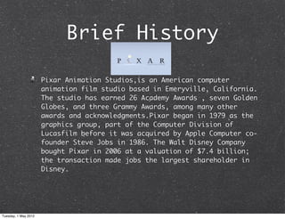 Brief History

                      Pixar Animation Studios,is an American computer
                      animation film studio based in Emeryville, California.
                      The studio has earned 26 Academy Awards , seven Golden
                      Globes, and three Grammy Awards, among many other
                      awards and acknowledgments.Pixar began in 1979 as the
                      graphics group, part of the Computer Division of
                      Lucasfilm before it was acquired by Apple Computer co-
                      founder Steve Jobs in 1986. The Walt Disney Company
                      bought Pixar in 2006 at a valuation of $7.4 billion;
                      the transaction made jobs the largest shareholder in
                      Disney.




Tuesday, 1 May 2012
 