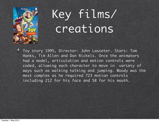 Key films/
                                  creations
                      Toy story 1995, Director: John Lasseter. Stars: Tom
                      Hanks, Tim Allen and Don Rickels. Once the animators
                      had a model, articulation and motion controls were
                      coded, allowing each character to move in variety of
                      ways such as walking talking and jumping. Woody was the
                      most complex as he required 723 motion controls
                      including 212 for his face and 58 for his mouth.




Tuesday, 1 May 2012
 