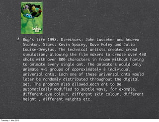 Bug’s life 1998. Directors: John Lasseter and Andrew
                      Stanton. Stars: Kevin Spacey, Dave Foley and Julia
                      Louise-Dreyfus. The technical artists created crowd
                      simulation, allowing the film makers to create over 430
                      shots with over 800 characters in frame without having
                      to animate every single ant. The animators would only
                      animate 4-5 groups of approximately 8 individual
                      universal ants. Each one of these universal ants would
                      later be randomly distributed throughout the digital
                      set. The program also allowed each ant to be
                      automatically modified to subtle ways, for example,
                      different eye colour, different skin colour, different
                      height , different weights etc.




Tuesday, 1 May 2012
 